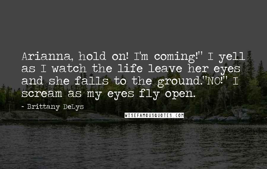 Brittany DeLys Quotes: Arianna, hold on! I'm coming!" I yell as I watch the life leave her eyes and she falls to the ground."NO!" I scream as my eyes fly open.