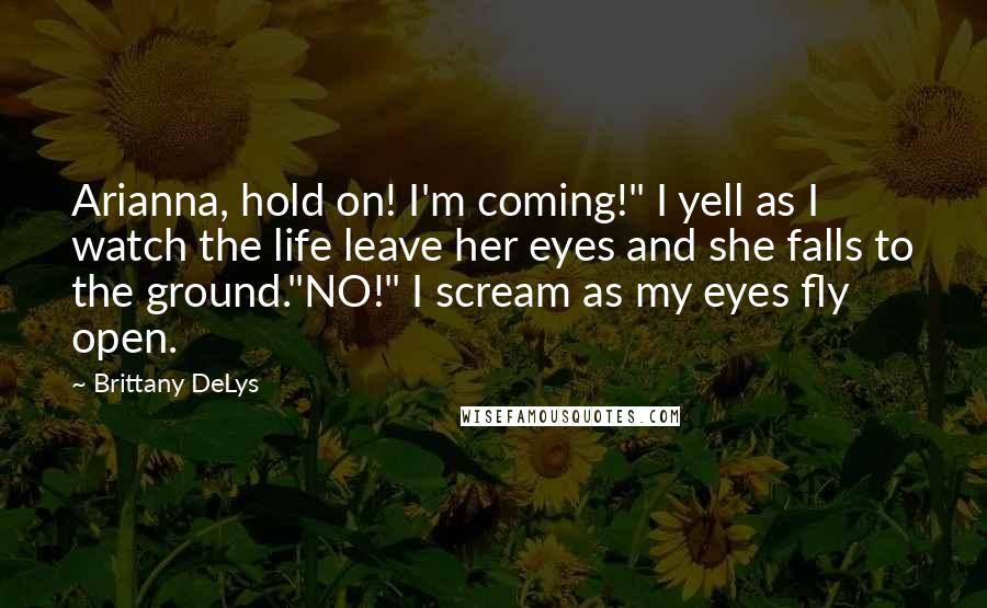 Brittany DeLys Quotes: Arianna, hold on! I'm coming!" I yell as I watch the life leave her eyes and she falls to the ground."NO!" I scream as my eyes fly open.