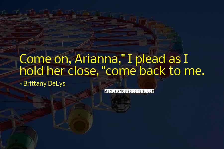 Brittany DeLys Quotes: Come on, Arianna," I plead as I hold her close, "come back to me.