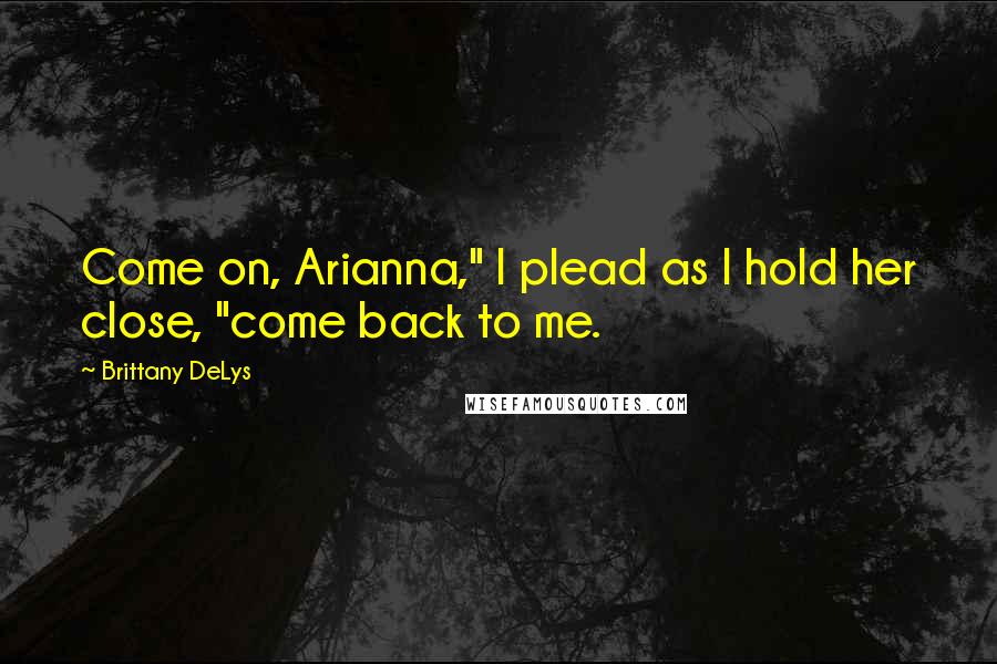 Brittany DeLys Quotes: Come on, Arianna," I plead as I hold her close, "come back to me.