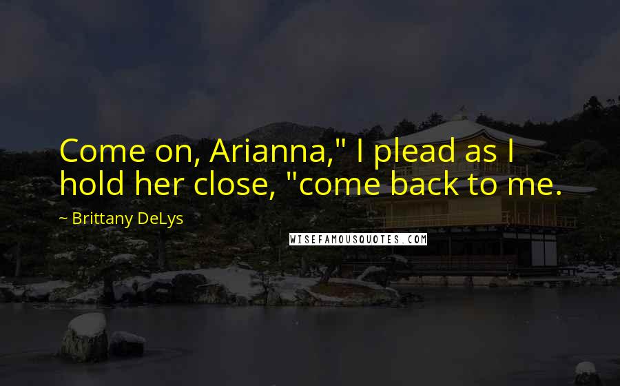 Brittany DeLys Quotes: Come on, Arianna," I plead as I hold her close, "come back to me.