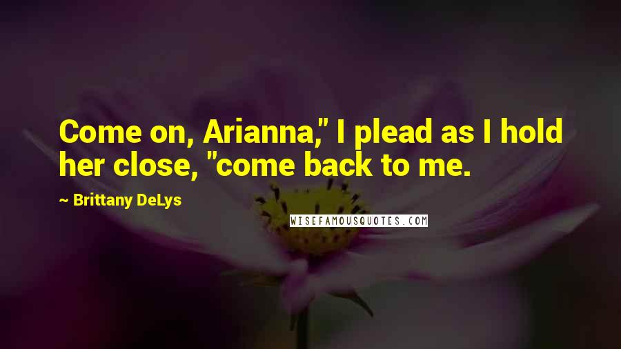 Brittany DeLys Quotes: Come on, Arianna," I plead as I hold her close, "come back to me.