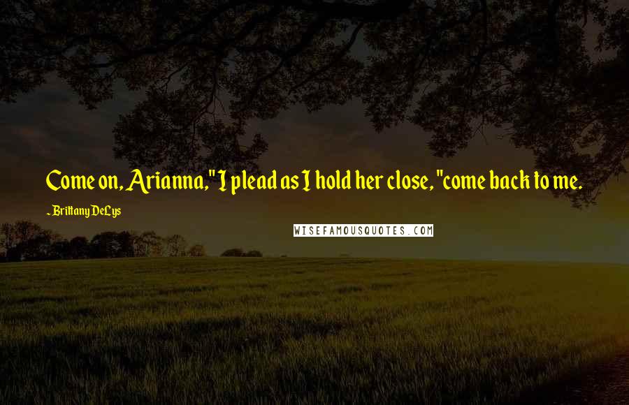 Brittany DeLys Quotes: Come on, Arianna," I plead as I hold her close, "come back to me.