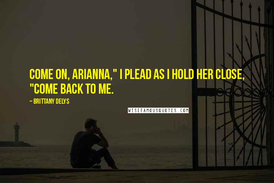 Brittany DeLys Quotes: Come on, Arianna," I plead as I hold her close, "come back to me.