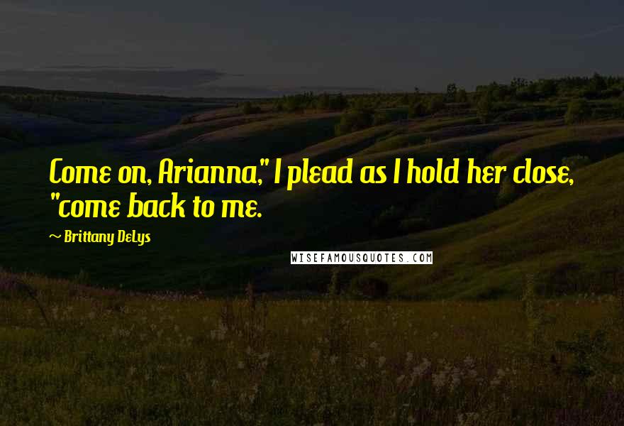 Brittany DeLys Quotes: Come on, Arianna," I plead as I hold her close, "come back to me.