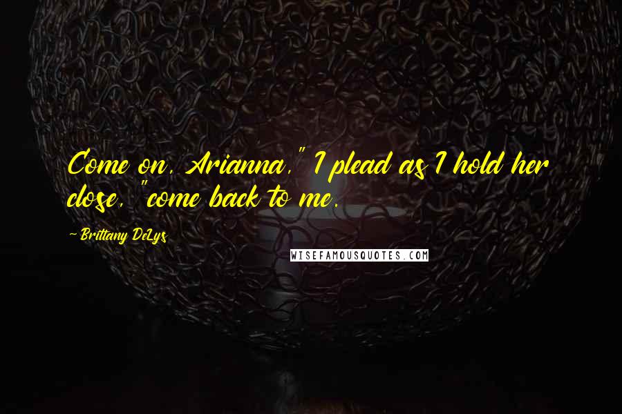 Brittany DeLys Quotes: Come on, Arianna," I plead as I hold her close, "come back to me.
