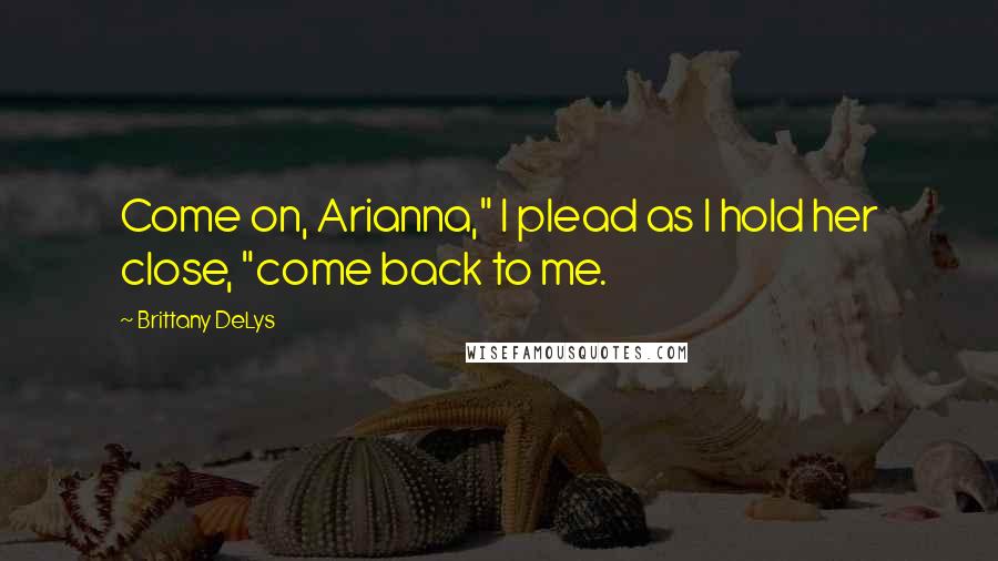 Brittany DeLys Quotes: Come on, Arianna," I plead as I hold her close, "come back to me.