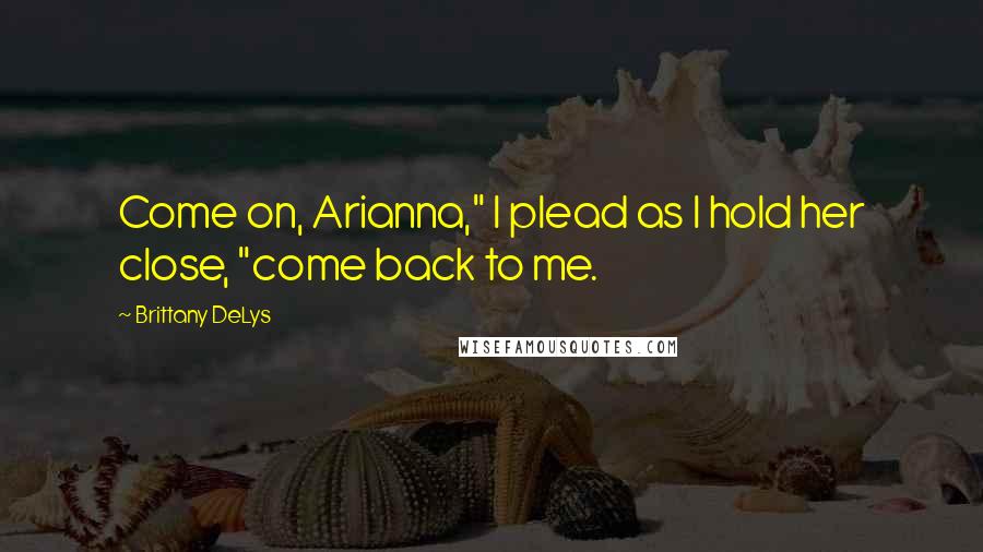 Brittany DeLys Quotes: Come on, Arianna," I plead as I hold her close, "come back to me.