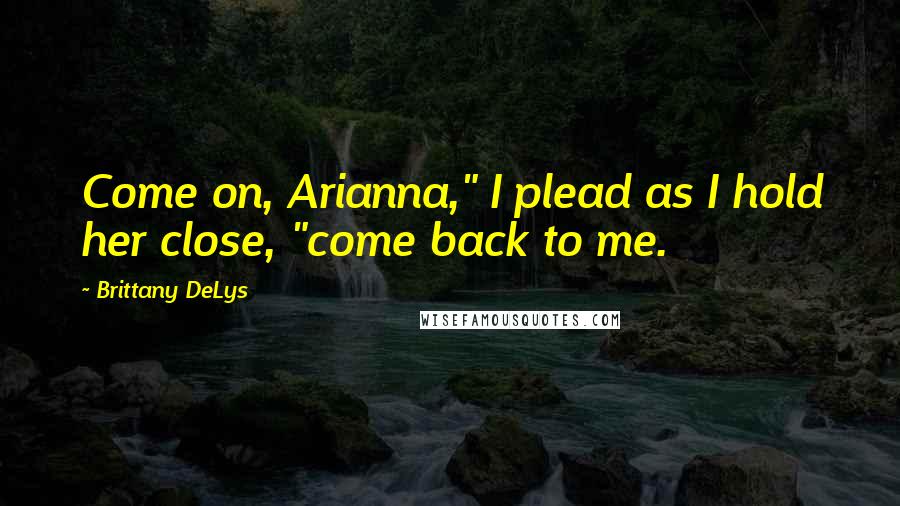 Brittany DeLys Quotes: Come on, Arianna," I plead as I hold her close, "come back to me.