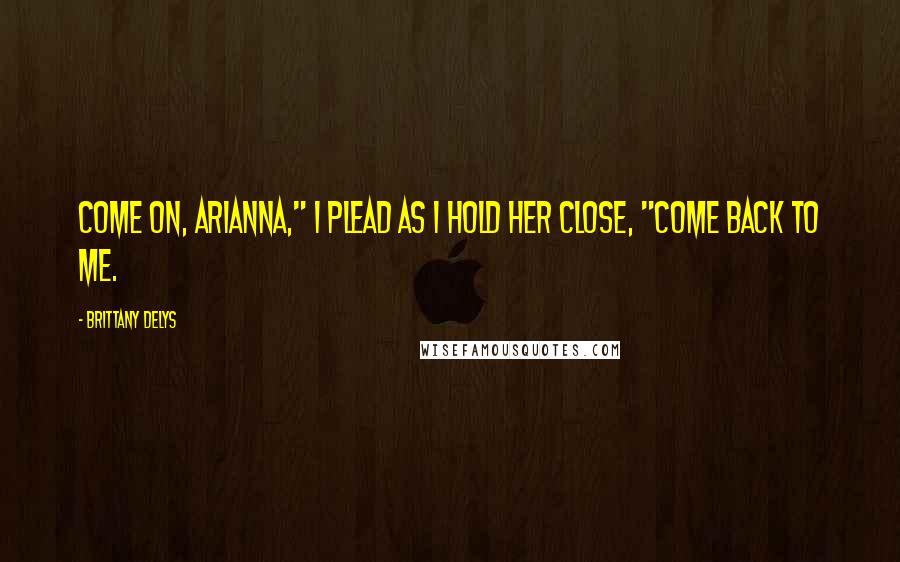 Brittany DeLys Quotes: Come on, Arianna," I plead as I hold her close, "come back to me.