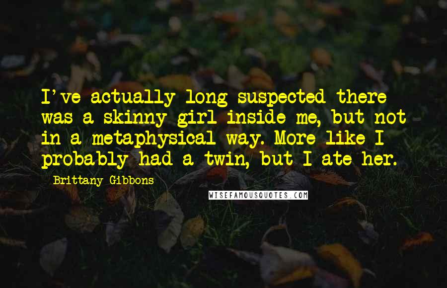 Brittany Gibbons Quotes: I've actually long suspected there was a skinny girl inside me, but not in a metaphysical way. More like I probably had a twin, but I ate her.