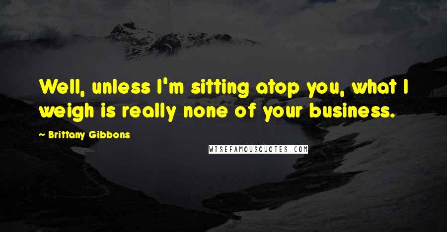 Brittany Gibbons Quotes: Well, unless I'm sitting atop you, what I weigh is really none of your business.