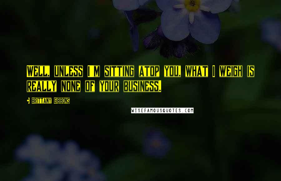 Brittany Gibbons Quotes: Well, unless I'm sitting atop you, what I weigh is really none of your business.