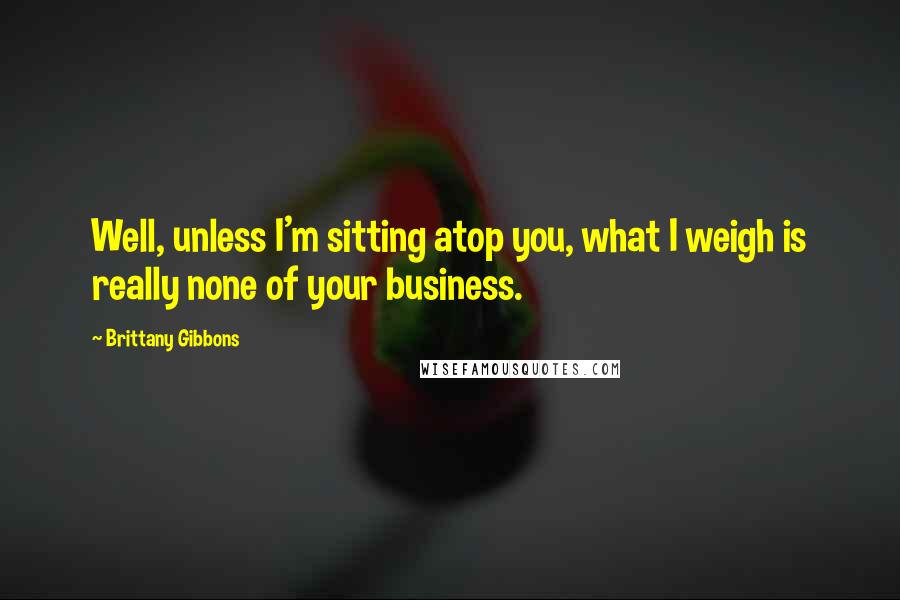 Brittany Gibbons Quotes: Well, unless I'm sitting atop you, what I weigh is really none of your business.
