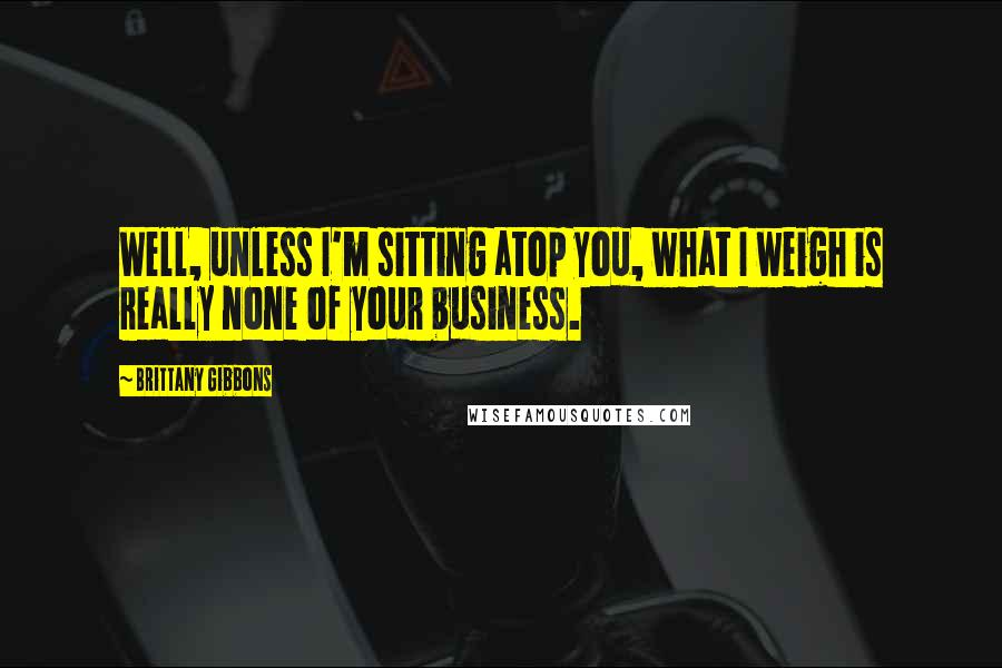 Brittany Gibbons Quotes: Well, unless I'm sitting atop you, what I weigh is really none of your business.