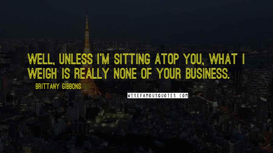 Brittany Gibbons Quotes: Well, unless I'm sitting atop you, what I weigh is really none of your business.