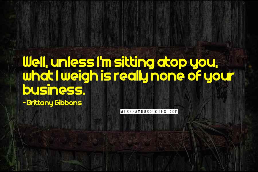 Brittany Gibbons Quotes: Well, unless I'm sitting atop you, what I weigh is really none of your business.