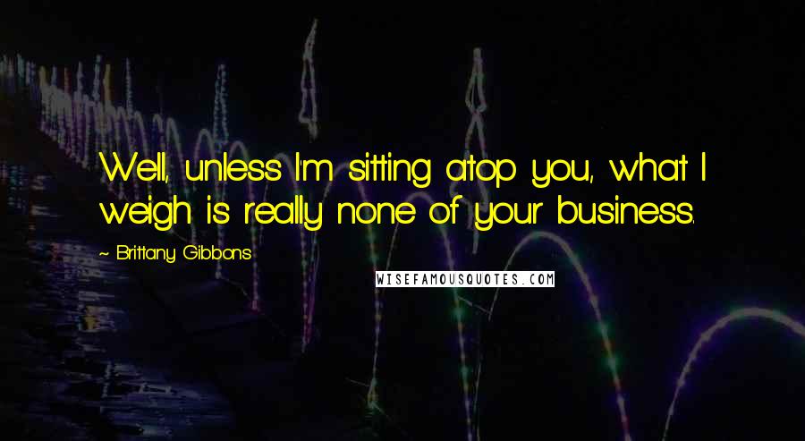 Brittany Gibbons Quotes: Well, unless I'm sitting atop you, what I weigh is really none of your business.