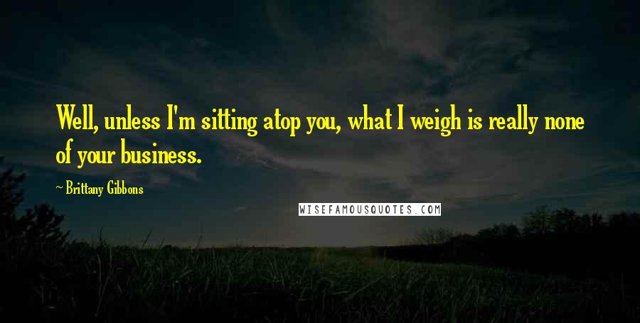 Brittany Gibbons Quotes: Well, unless I'm sitting atop you, what I weigh is really none of your business.