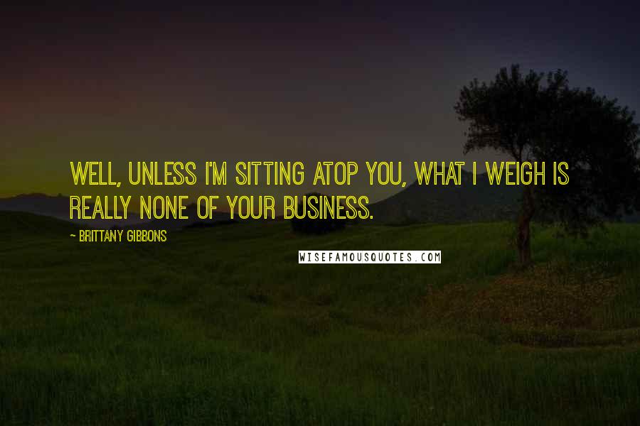 Brittany Gibbons Quotes: Well, unless I'm sitting atop you, what I weigh is really none of your business.