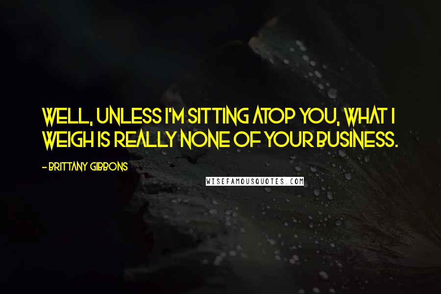 Brittany Gibbons Quotes: Well, unless I'm sitting atop you, what I weigh is really none of your business.