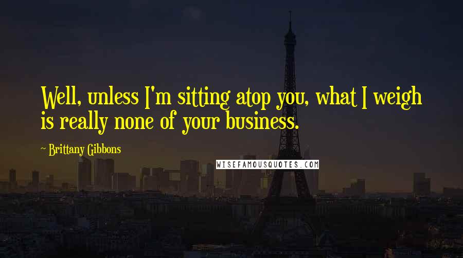 Brittany Gibbons Quotes: Well, unless I'm sitting atop you, what I weigh is really none of your business.
