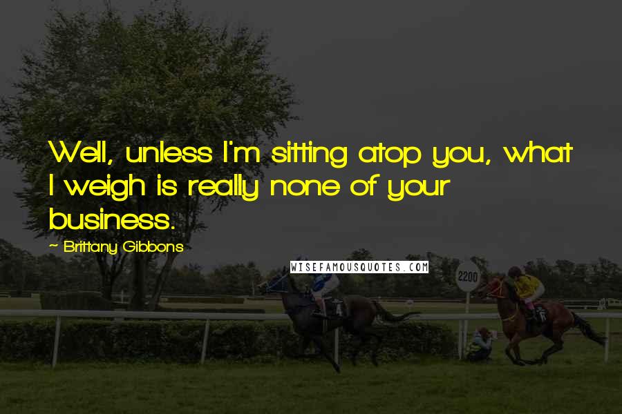 Brittany Gibbons Quotes: Well, unless I'm sitting atop you, what I weigh is really none of your business.