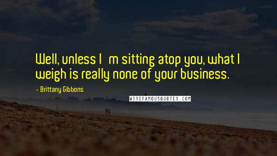 Brittany Gibbons Quotes: Well, unless I'm sitting atop you, what I weigh is really none of your business.