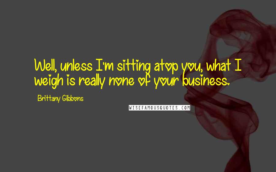 Brittany Gibbons Quotes: Well, unless I'm sitting atop you, what I weigh is really none of your business.