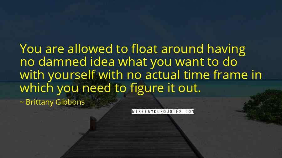 Brittany Gibbons Quotes: You are allowed to float around having no damned idea what you want to do with yourself with no actual time frame in which you need to figure it out.