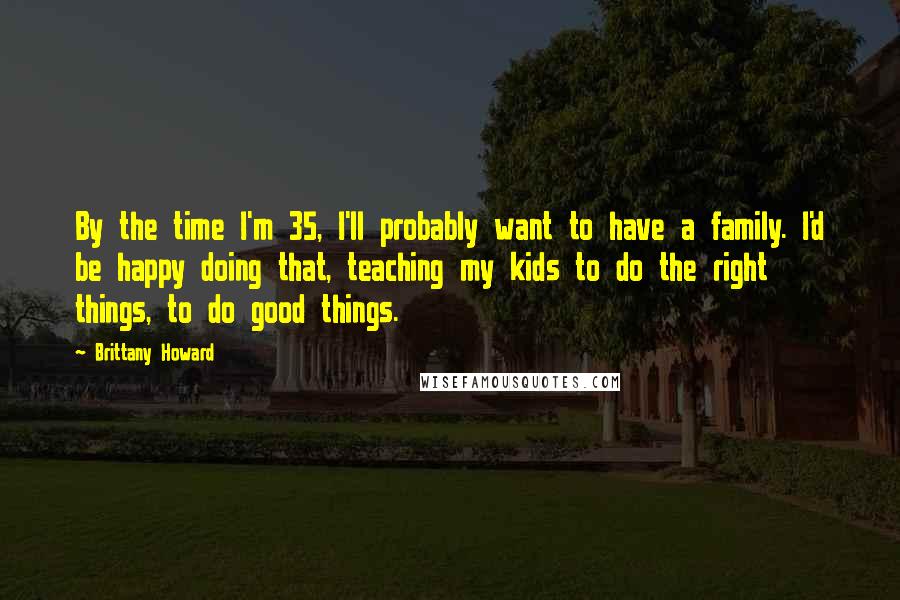 Brittany Howard Quotes: By the time I'm 35, I'll probably want to have a family. I'd be happy doing that, teaching my kids to do the right things, to do good things.