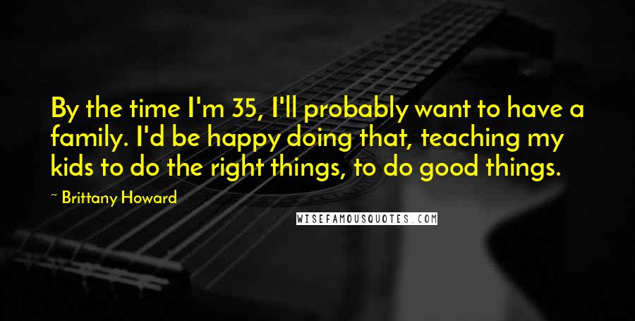 Brittany Howard Quotes: By the time I'm 35, I'll probably want to have a family. I'd be happy doing that, teaching my kids to do the right things, to do good things.