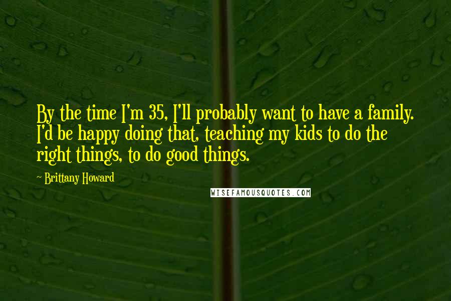 Brittany Howard Quotes: By the time I'm 35, I'll probably want to have a family. I'd be happy doing that, teaching my kids to do the right things, to do good things.