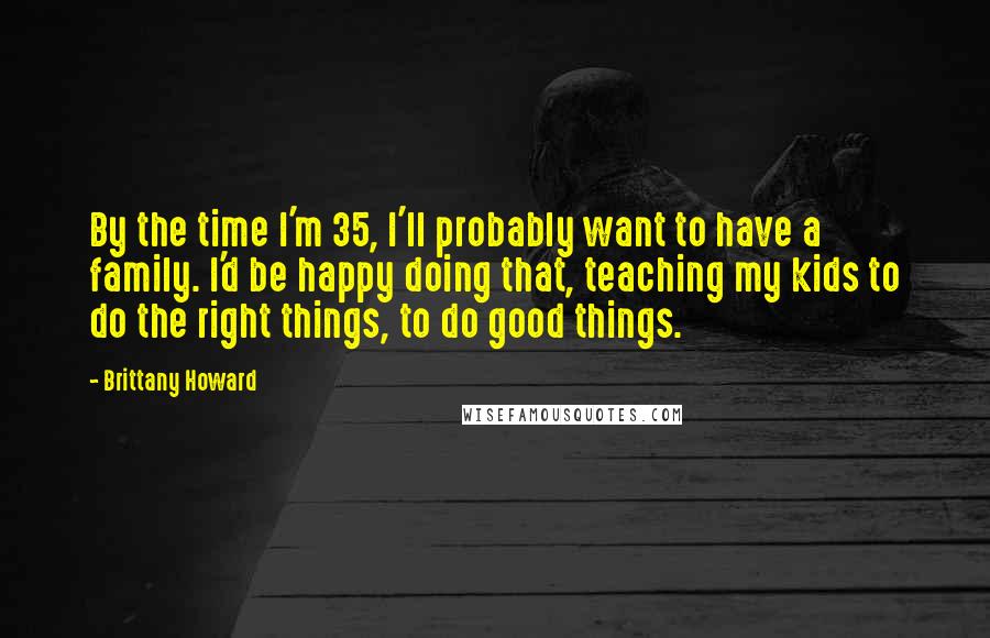 Brittany Howard Quotes: By the time I'm 35, I'll probably want to have a family. I'd be happy doing that, teaching my kids to do the right things, to do good things.