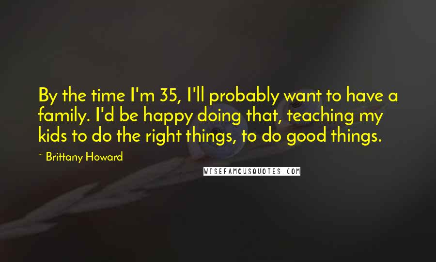 Brittany Howard Quotes: By the time I'm 35, I'll probably want to have a family. I'd be happy doing that, teaching my kids to do the right things, to do good things.