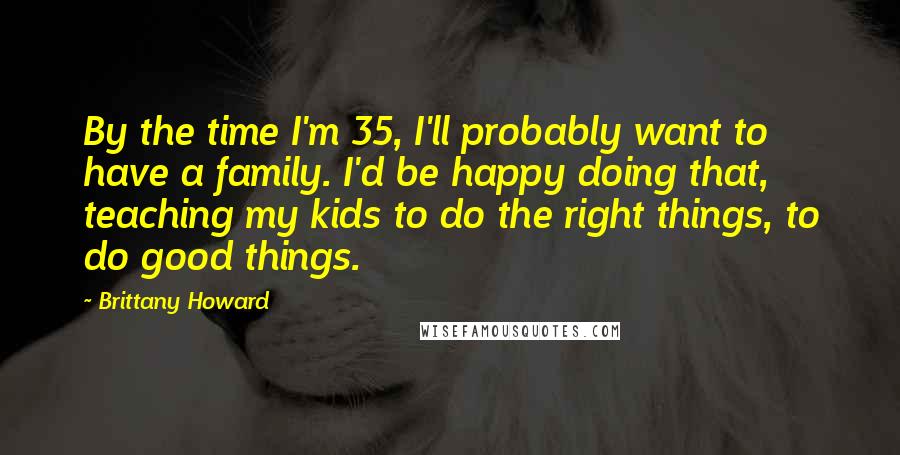 Brittany Howard Quotes: By the time I'm 35, I'll probably want to have a family. I'd be happy doing that, teaching my kids to do the right things, to do good things.