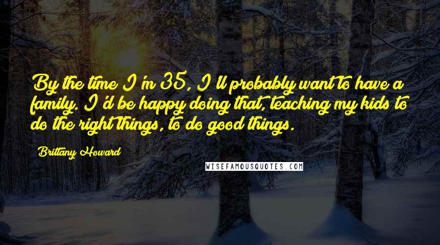 Brittany Howard Quotes: By the time I'm 35, I'll probably want to have a family. I'd be happy doing that, teaching my kids to do the right things, to do good things.