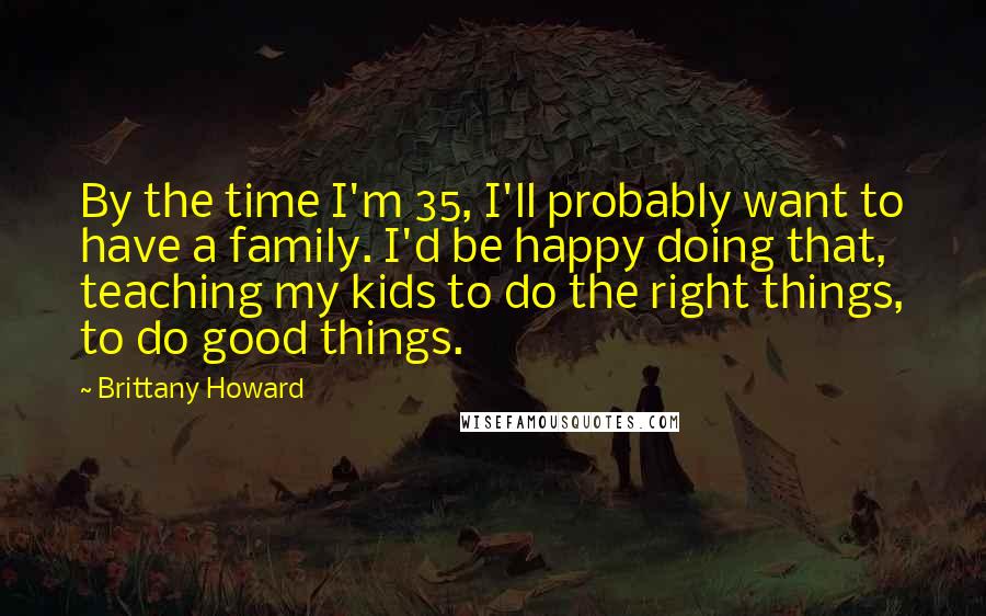 Brittany Howard Quotes: By the time I'm 35, I'll probably want to have a family. I'd be happy doing that, teaching my kids to do the right things, to do good things.