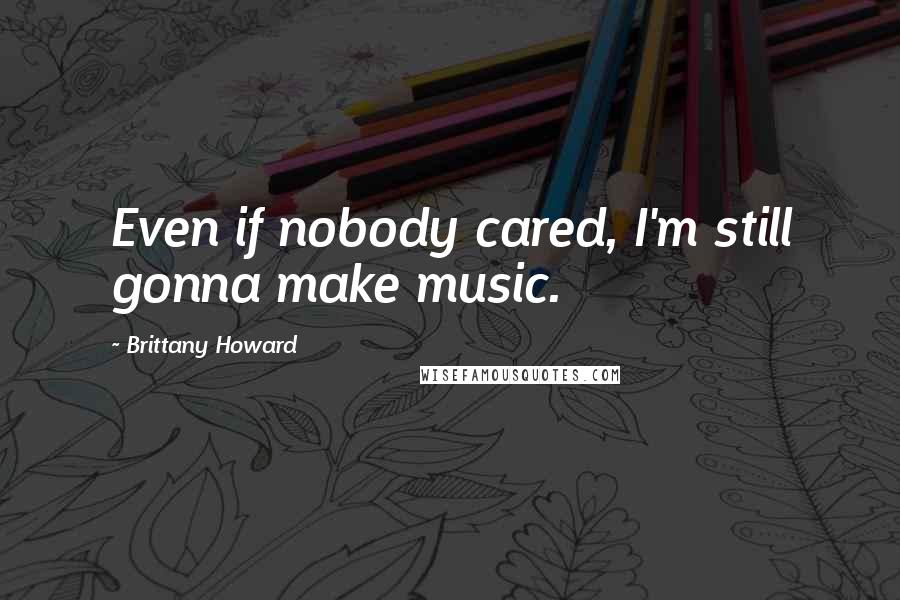 Brittany Howard Quotes: Even if nobody cared, I'm still gonna make music.