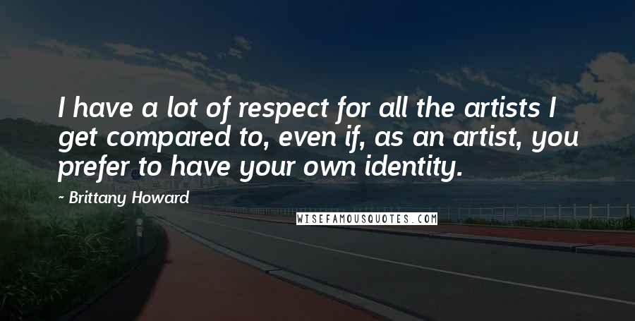 Brittany Howard Quotes: I have a lot of respect for all the artists I get compared to, even if, as an artist, you prefer to have your own identity.