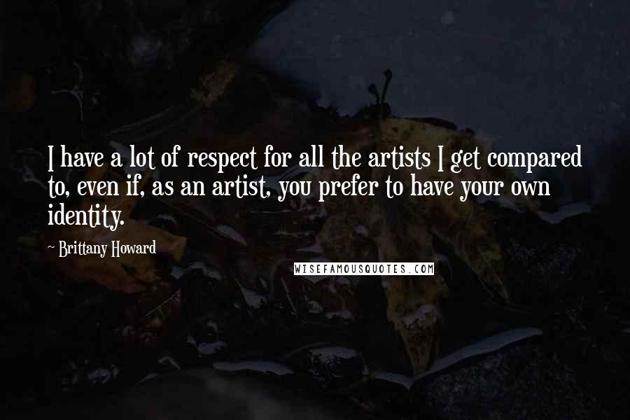 Brittany Howard Quotes: I have a lot of respect for all the artists I get compared to, even if, as an artist, you prefer to have your own identity.