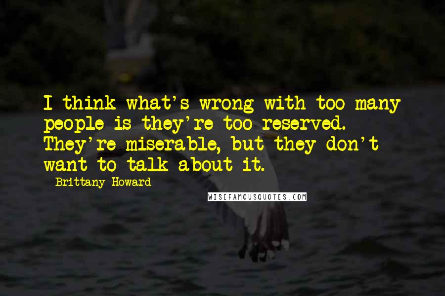 Brittany Howard Quotes: I think what's wrong with too many people is they're too reserved. They're miserable, but they don't want to talk about it.