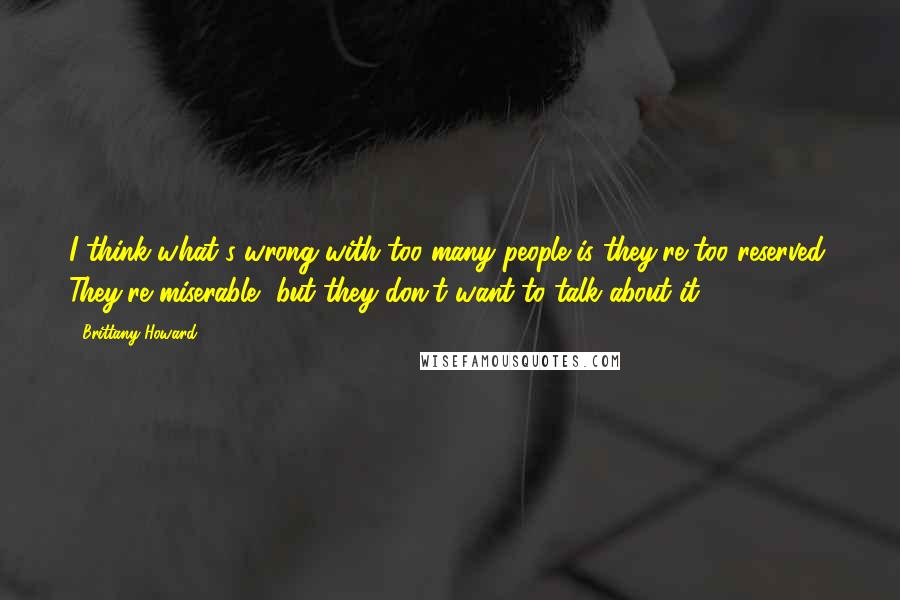 Brittany Howard Quotes: I think what's wrong with too many people is they're too reserved. They're miserable, but they don't want to talk about it.