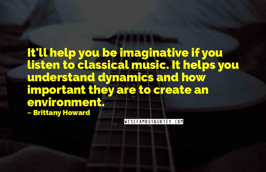 Brittany Howard Quotes: It'll help you be imaginative if you listen to classical music. It helps you understand dynamics and how important they are to create an environment.