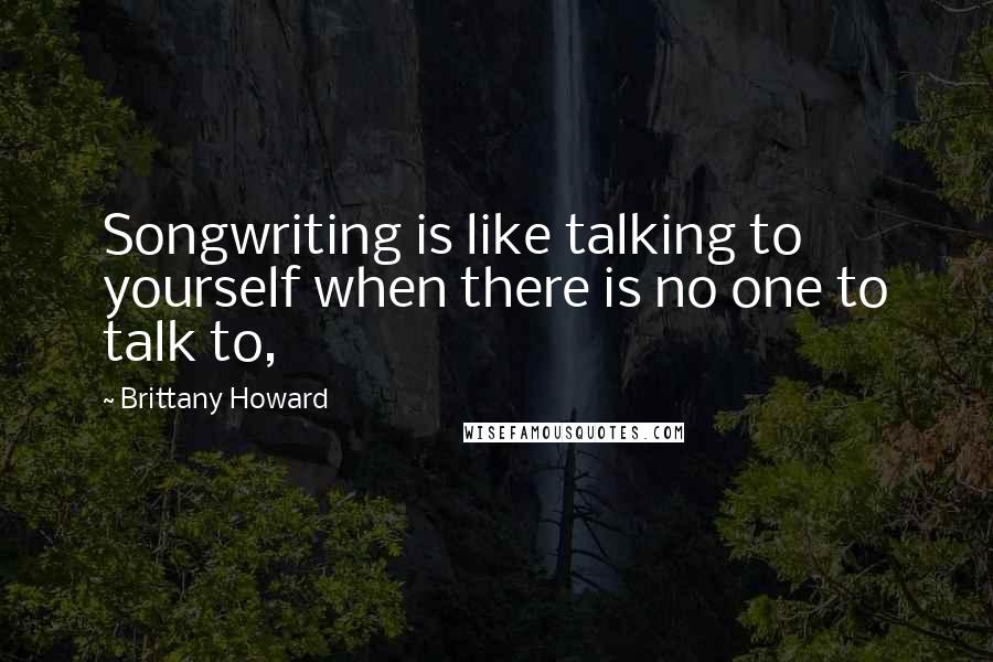 Brittany Howard Quotes: Songwriting is like talking to yourself when there is no one to talk to,