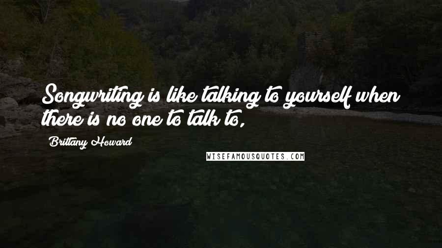 Brittany Howard Quotes: Songwriting is like talking to yourself when there is no one to talk to,