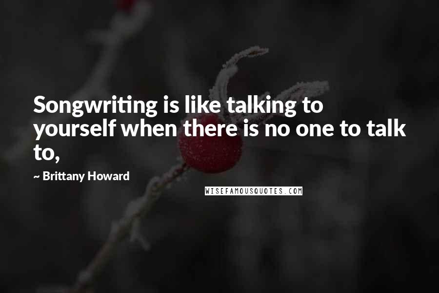 Brittany Howard Quotes: Songwriting is like talking to yourself when there is no one to talk to,