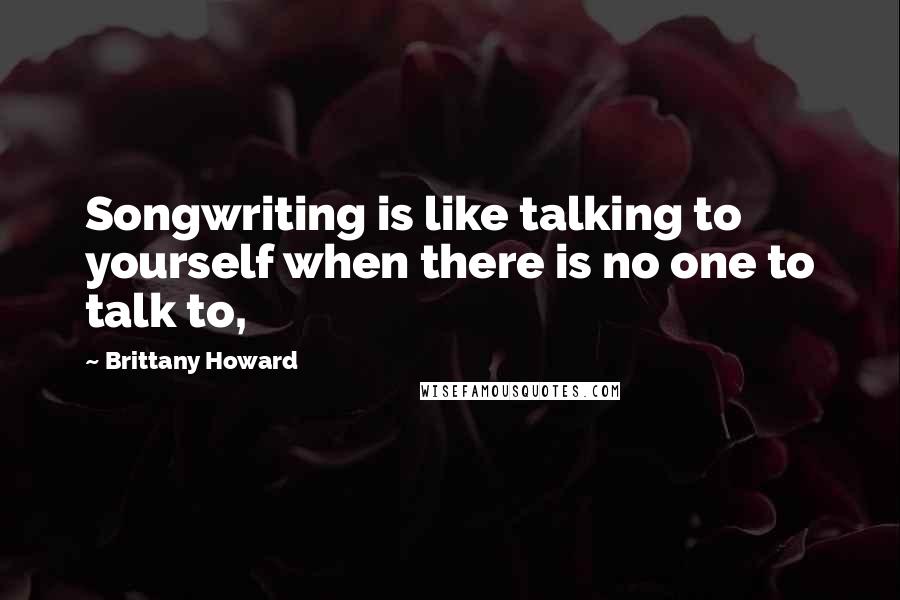 Brittany Howard Quotes: Songwriting is like talking to yourself when there is no one to talk to,