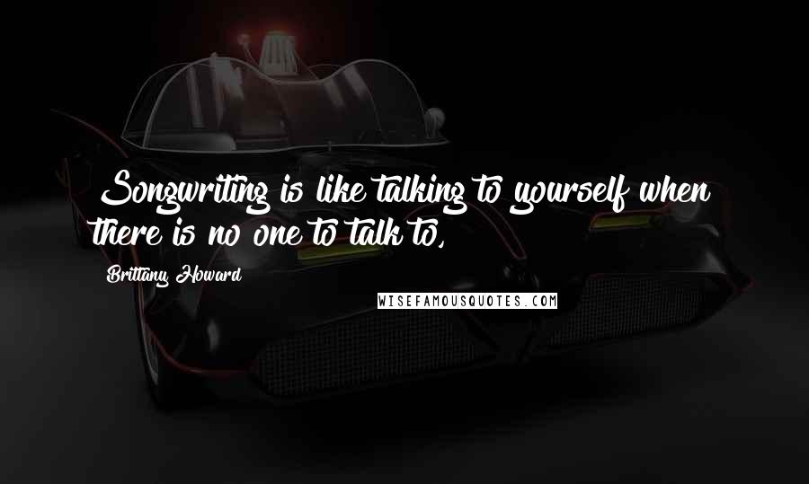 Brittany Howard Quotes: Songwriting is like talking to yourself when there is no one to talk to,