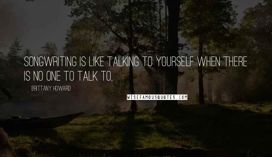 Brittany Howard Quotes: Songwriting is like talking to yourself when there is no one to talk to,